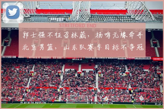 郭士强不征召林葳,杨鸣无缘牵手北京男篮,山东队赛季目标不争冠