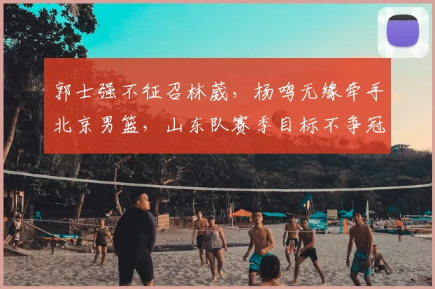 郭士强不征召林葳，杨鸣无缘牵手北京男篮，山东队赛季目标不争冠