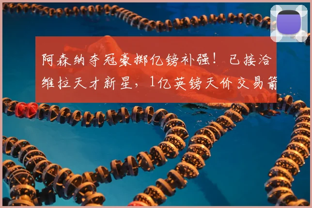 阿森纳夺冠豪掷亿镑补强!已接洽维拉天才新星,1亿英镑天价交易箭在弦上_摩根·罗杰斯_赛季_欧冠