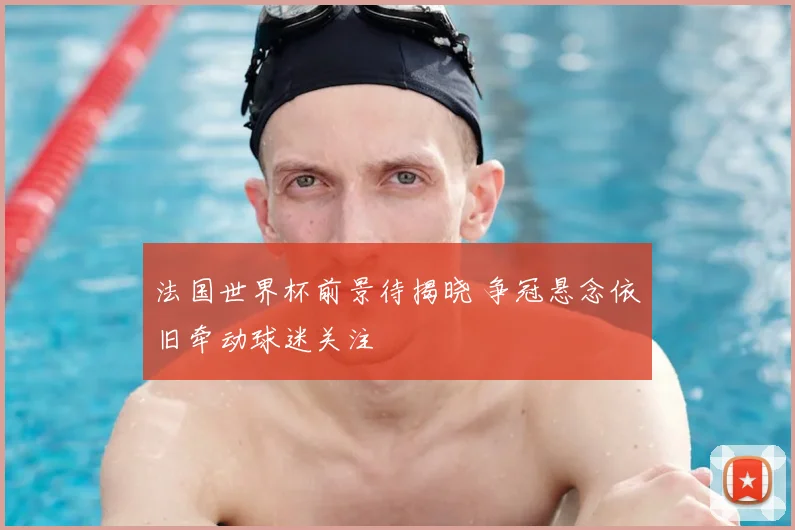 法国世界杯前景待揭晓 争冠悬念依旧牵动球迷关注