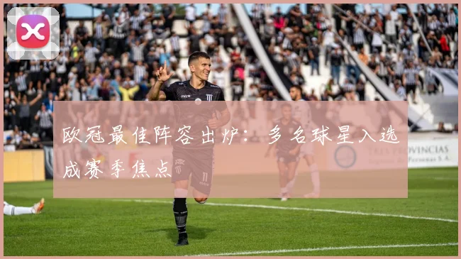 欧冠最佳阵容出炉:多名球星入选成赛季焦点