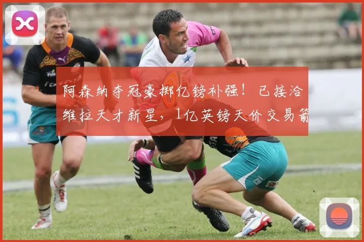 阿森纳夺冠豪掷亿镑补强!已接洽维拉天才新星,1亿英镑天价交易箭在弦上_摩根·罗杰斯_赛季_欧冠