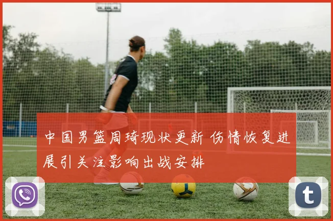 中国男篮周琦现状更新 伤情恢复进展引关注影响出战安排