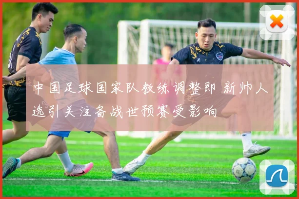 中国足球国家队教练调整即 新帅人选引关注备战世预赛受影响