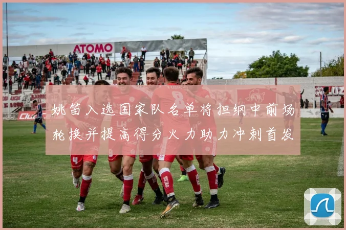 姚笛入选国家队名单将担纲中前场轮换并提高得分火力助力冲刺首发争夺