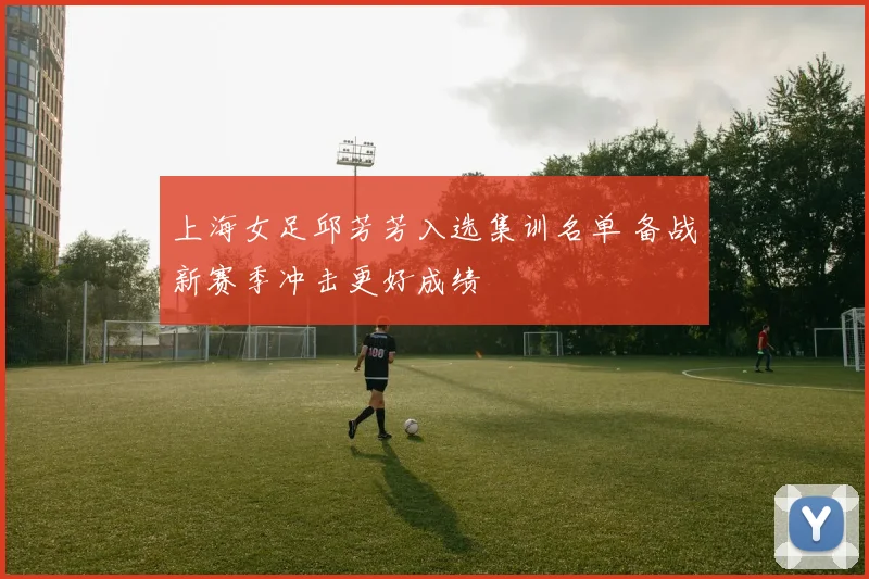 上海女足邱芳芳入选集训名单 备战新赛季冲击更好成绩