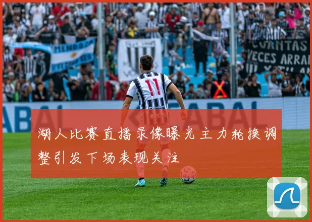 湖人比赛直播录像曝光主力轮换调整引发下场表现关注