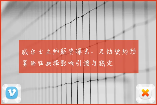 威尔士主帅薪资曝光，足协续约预算面临抉择影响引援与稳定