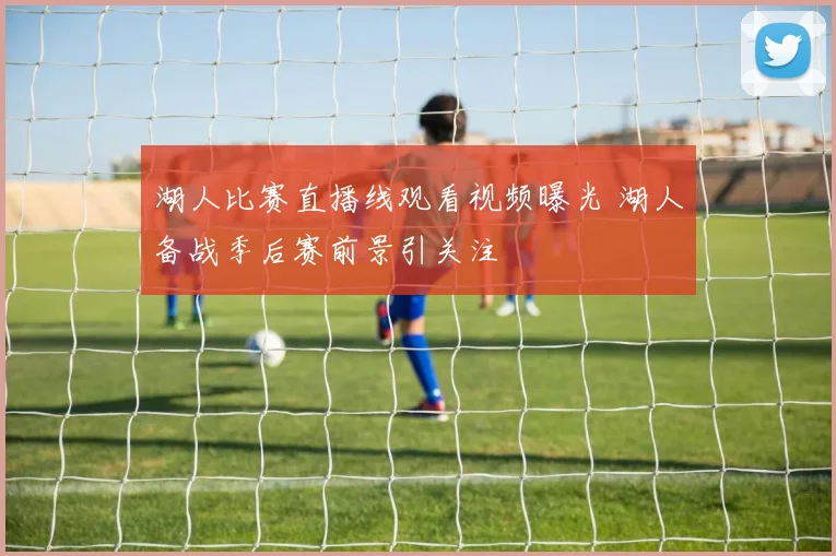 湖人比赛直播线观看视频曝光 湖人备战季后赛前景引关注