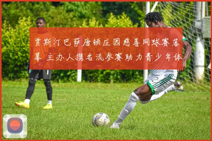 贾斯汀巴萨唐顿庄园慈善网球赛落幕 主办人携名流参赛助力青少年体育