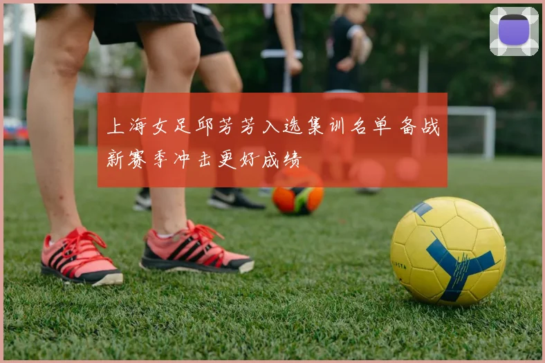 上海女足邱芳芳入选集训名单 备战新赛季冲击更好成绩