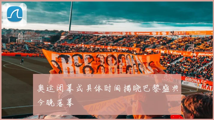 奥运闭幕式具体时间揭晓巴黎盛典今晚落幕