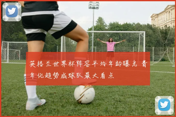 英格兰世界杯阵容平均年龄曝光 青年化趋势成球队最大看点