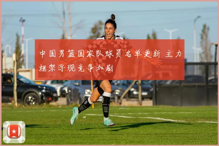 中国男篮国家队球员名单更新 主力框架浮现竞争加剧