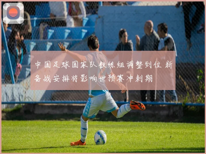 中国足球国家队教练组调整到位 新备战安排将影响世预赛冲刺期