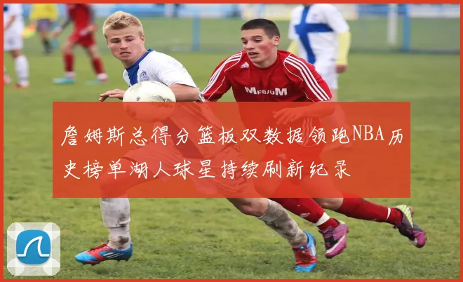 詹姆斯总得分篮板双数据领跑NBA历史榜单湖人球星持续刷新纪录