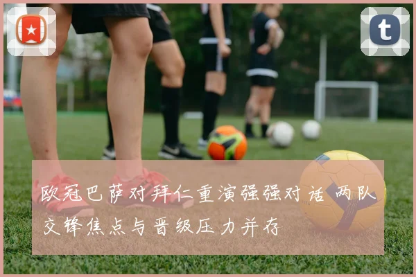 欧冠巴萨对拜仁重演强强对话 两队交锋焦点与晋级压力并存