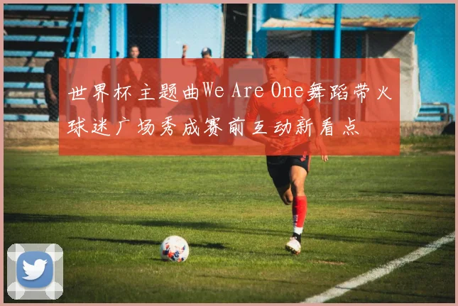 世界杯主题曲We Are One舞蹈带火球迷广场秀成赛前互动新看点