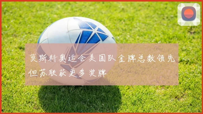 莫斯科奥运会美国队金牌总数领先但苏联获更多奖牌