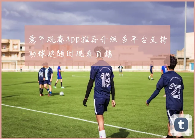 意甲观赛App推荐升级 多平台支持助球迷随时观看直播