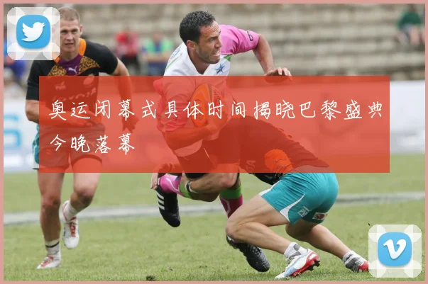 奥运闭幕式具体时间揭晓巴黎盛典今晚落幕