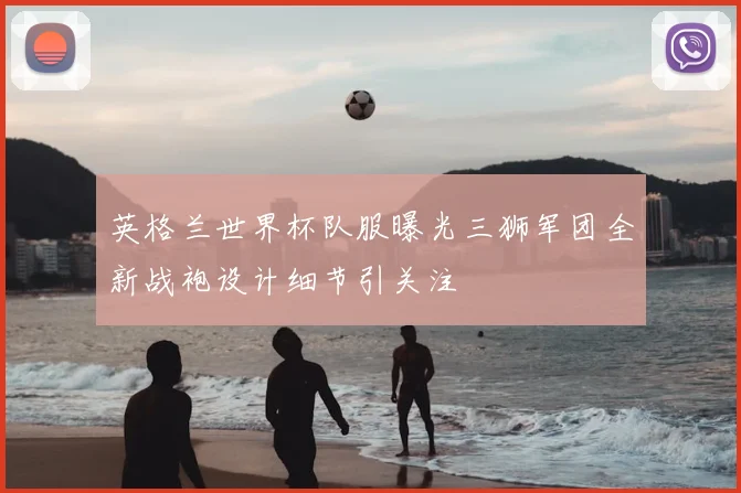 英格兰世界杯队服曝光三狮军团全新战袍设计细节引关注