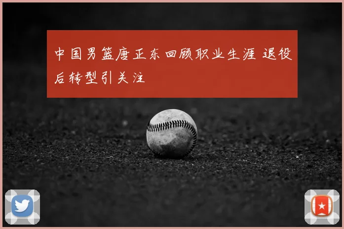 中国男篮唐正东回顾职业生涯 退役后转型引关注