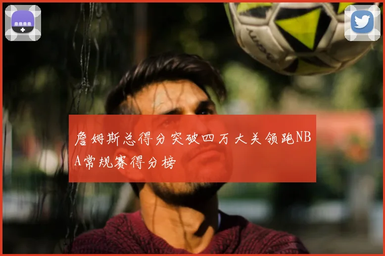 詹姆斯总得分突破四万大关领跑NBA常规赛得分榜