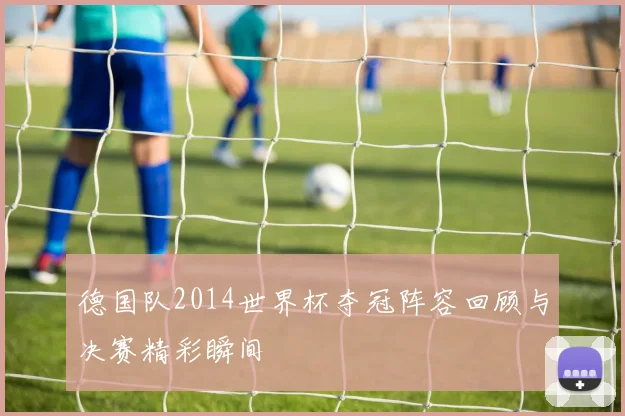 德国队2014世界杯夺冠阵容回顾与决赛精彩瞬间