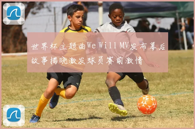 世界杯主题曲We Will MV发布幕后故事揭晓激发球员赛前激情