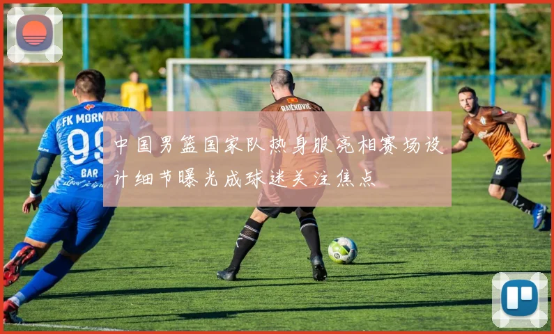 中国男篮国家队热身服亮相赛场设计细节曝光成球迷关注焦点