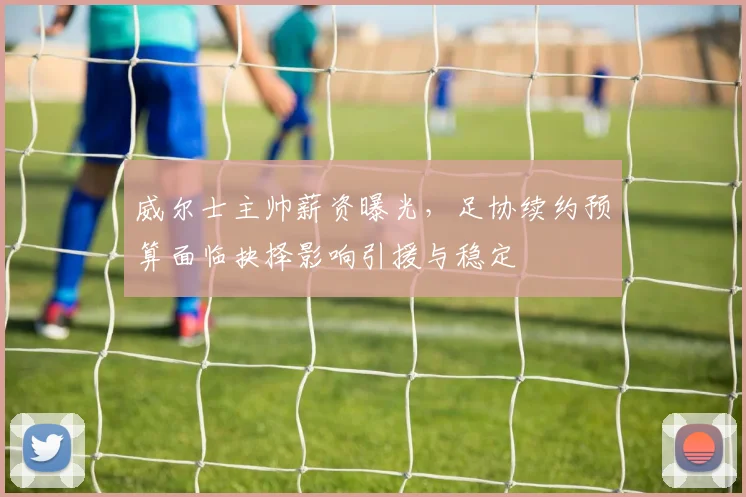 威尔士主帅薪资曝光,足协续约预算面临抉择影响引援与稳定