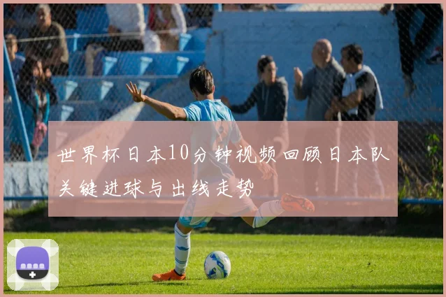 世界杯日本10分钟视频回顾日本队关键进球与出线走势