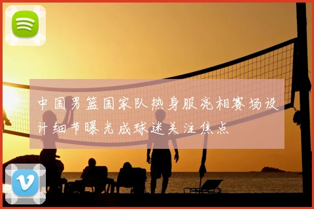 中国男篮国家队热身服亮相赛场设计细节曝光成球迷关注焦点